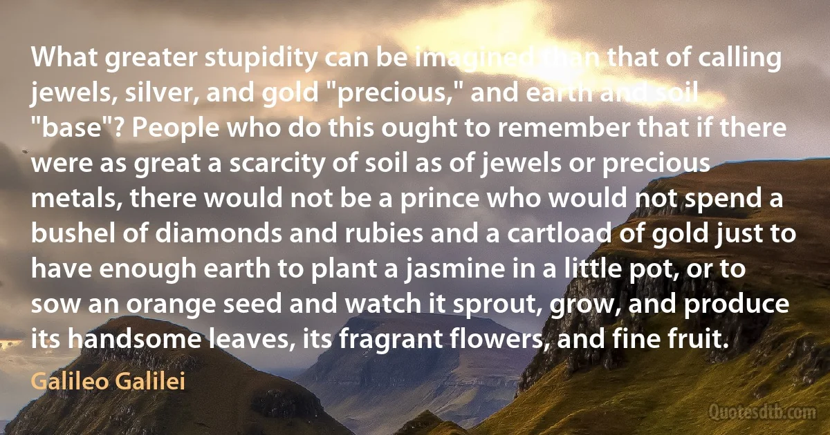 What greater stupidity can be imagined than that of calling jewels, silver, and gold "precious," and earth and soil "base"? People who do this ought to remember that if there were as great a scarcity of soil as of jewels or precious metals, there would not be a prince who would not spend a bushel of diamonds and rubies and a cartload of gold just to have enough earth to plant a jasmine in a little pot, or to sow an orange seed and watch it sprout, grow, and produce its handsome leaves, its fragrant flowers, and fine fruit. (Galileo Galilei)