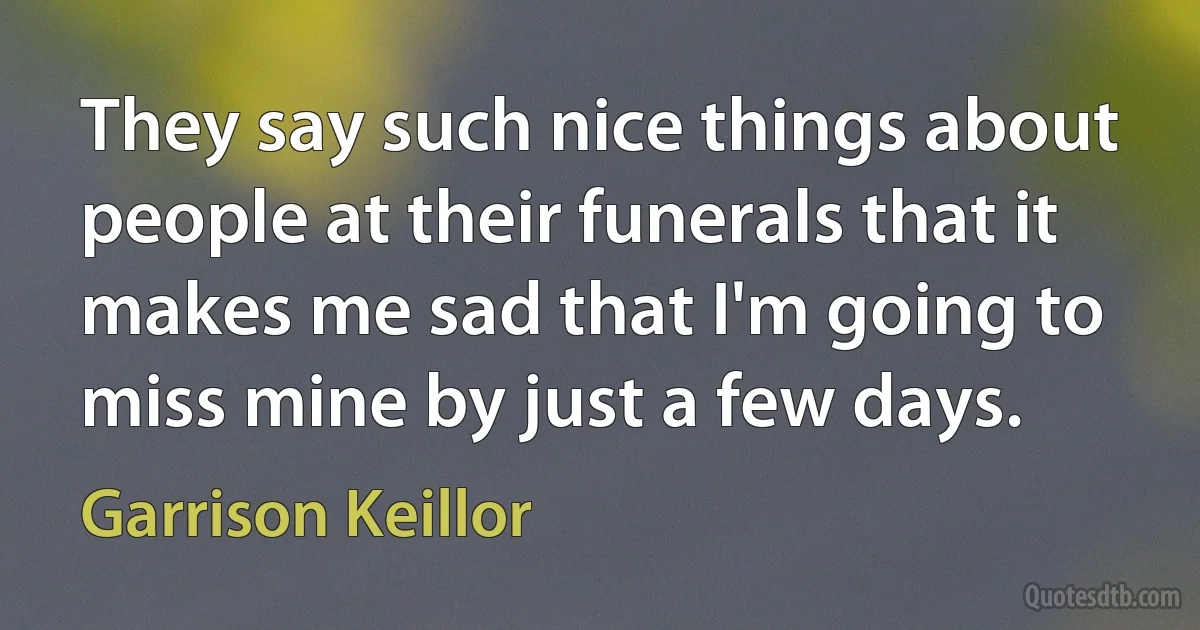 They say such nice things about people at their funerals that it makes me sad that I'm going to miss mine by just a few days. (Garrison Keillor)