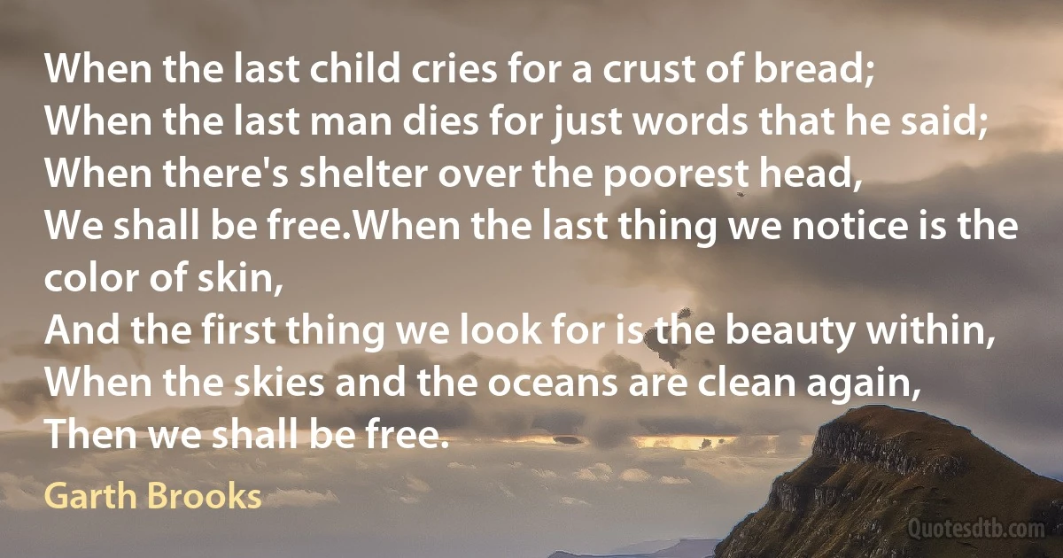 When the last child cries for a crust of bread;
When the last man dies for just words that he said;
When there's shelter over the poorest head,
We shall be free.When the last thing we notice is the color of skin,
And the first thing we look for is the beauty within,
When the skies and the oceans are clean again,
Then we shall be free. (Garth Brooks)