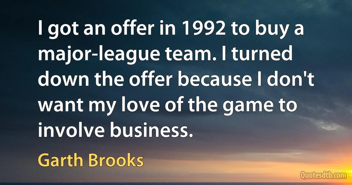 I got an offer in 1992 to buy a major-league team. I turned down the offer because I don't want my love of the game to involve business. (Garth Brooks)