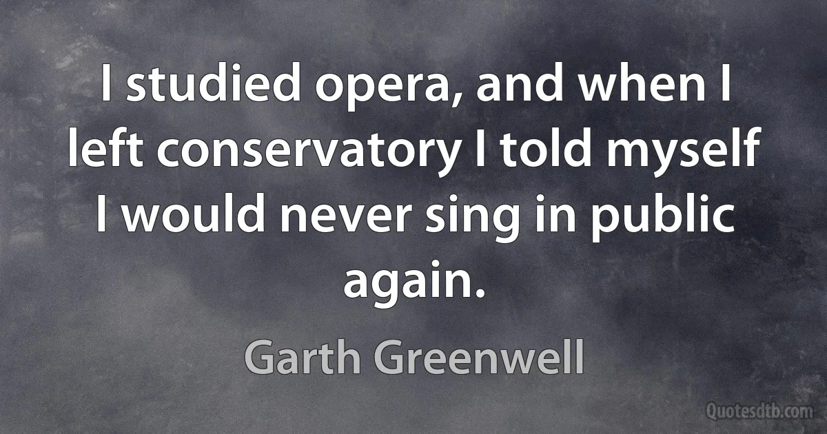 I studied opera, and when I left conservatory I told myself I would never sing in public again. (Garth Greenwell)