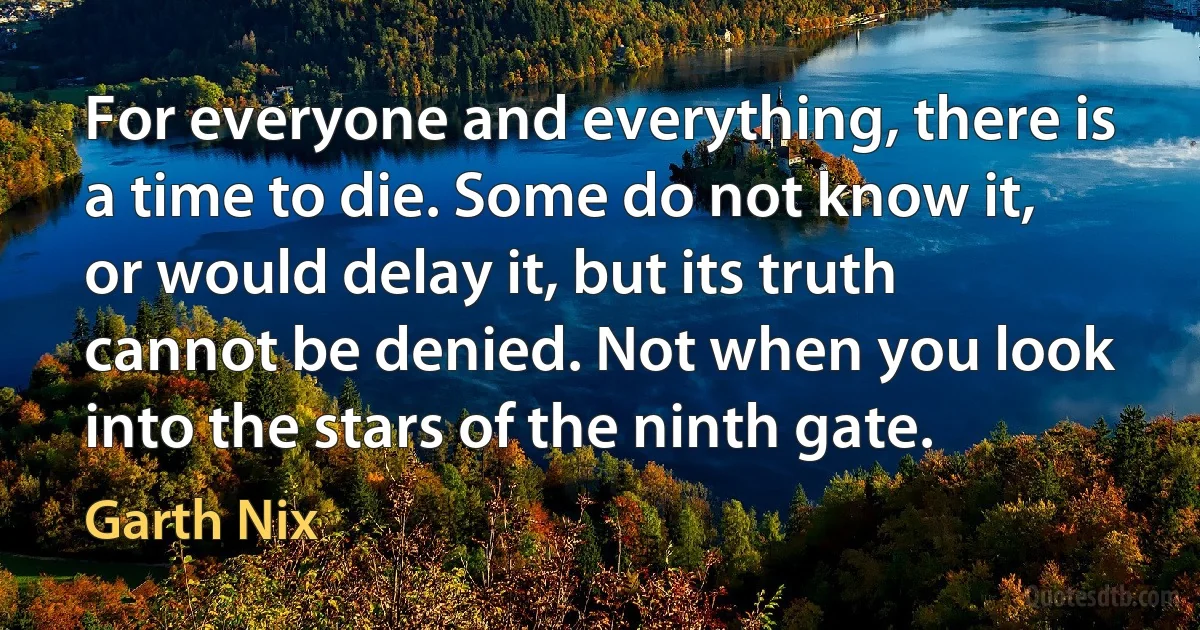 For everyone and everything, there is a time to die. Some do not know it, or would delay it, but its truth cannot be denied. Not when you look into the stars of the ninth gate. (Garth Nix)