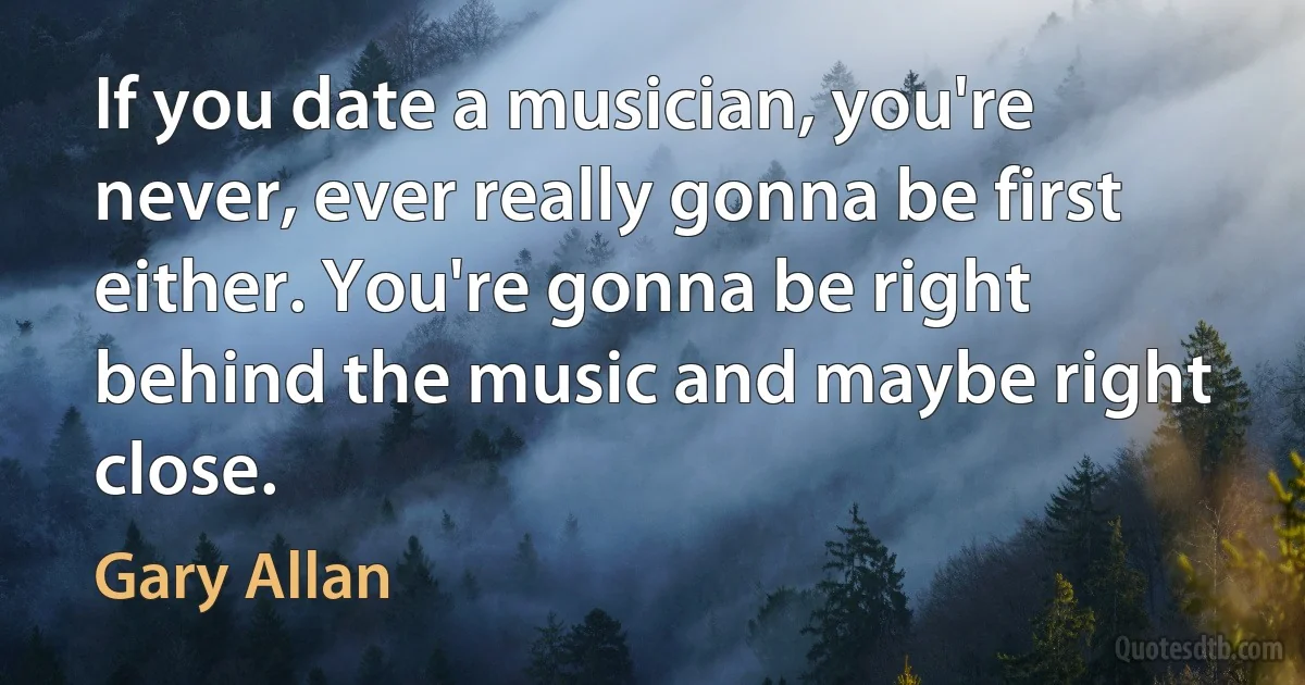 If you date a musician, you're never, ever really gonna be first either. You're gonna be right behind the music and maybe right close. (Gary Allan)