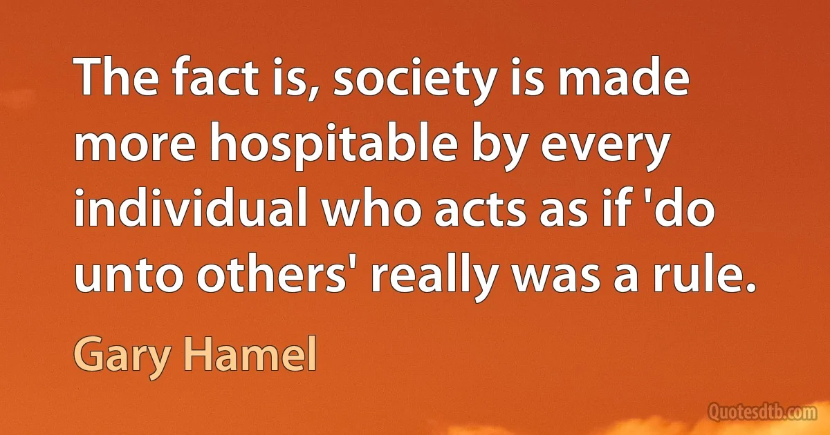 The fact is, society is made more hospitable by every individual who acts as if 'do unto others' really was a rule. (Gary Hamel)