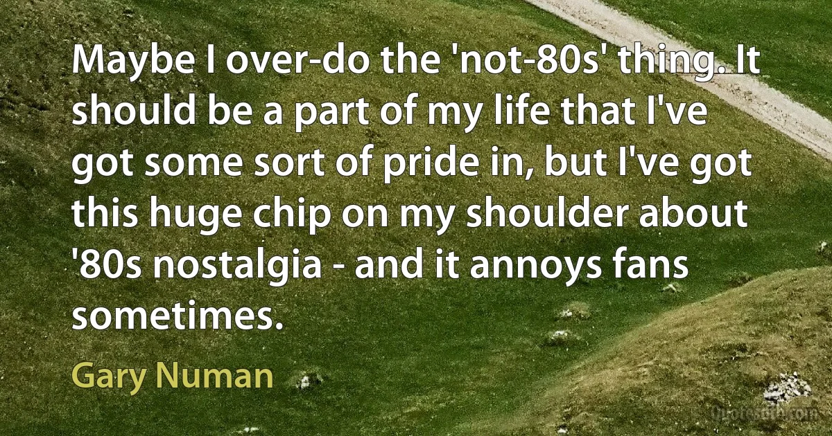 Maybe I over-do the 'not-80s' thing. It should be a part of my life that I've got some sort of pride in, but I've got this huge chip on my shoulder about '80s nostalgia - and it annoys fans sometimes. (Gary Numan)