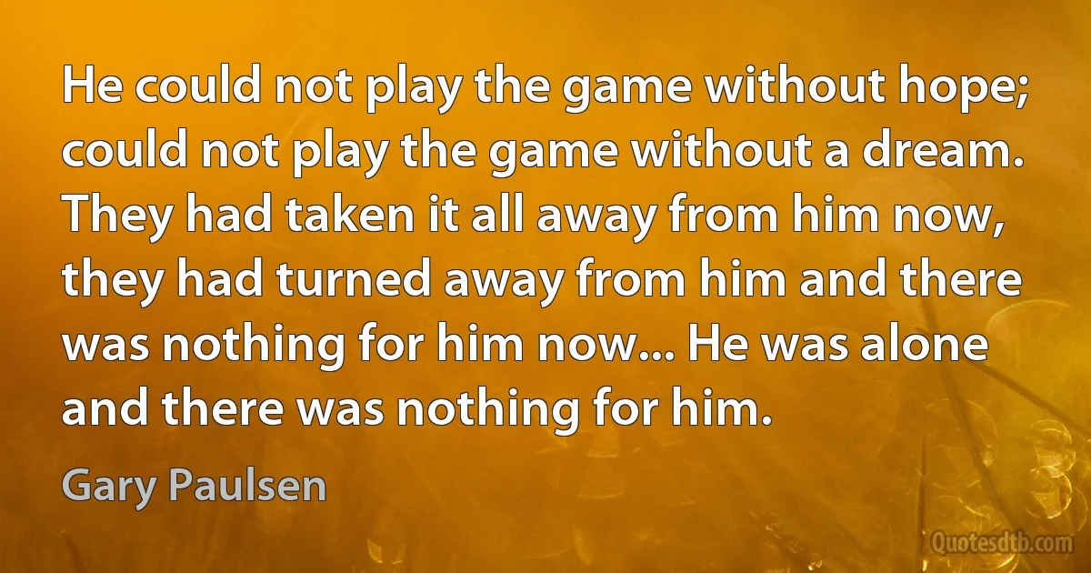 He could not play the game without hope; could not play the game without a dream. They had taken it all away from him now, they had turned away from him and there was nothing for him now... He was alone and there was nothing for him. (Gary Paulsen)