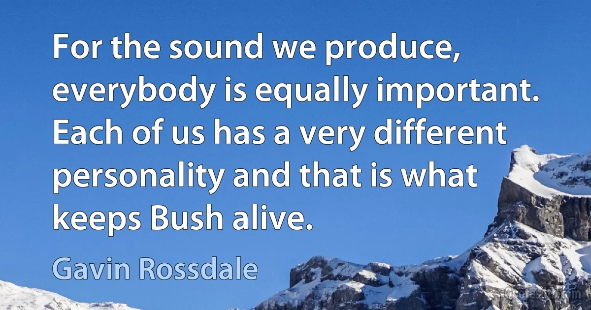 For the sound we produce, everybody is equally important. Each of us has a very different personality and that is what keeps Bush alive. (Gavin Rossdale)