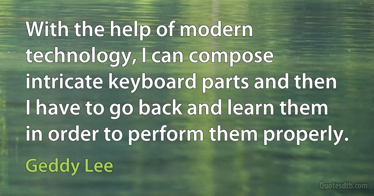 With the help of modern technology, I can compose intricate keyboard parts and then I have to go back and learn them in order to perform them properly. (Geddy Lee)