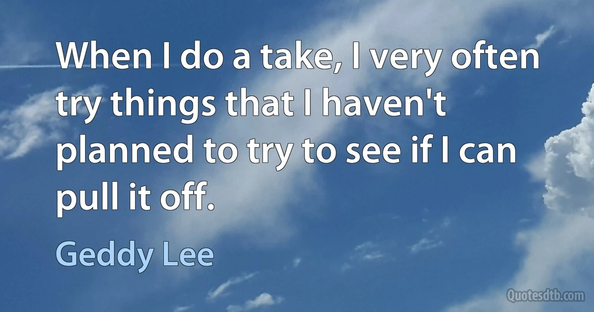 When I do a take, I very often try things that I haven't planned to try to see if I can pull it off. (Geddy Lee)