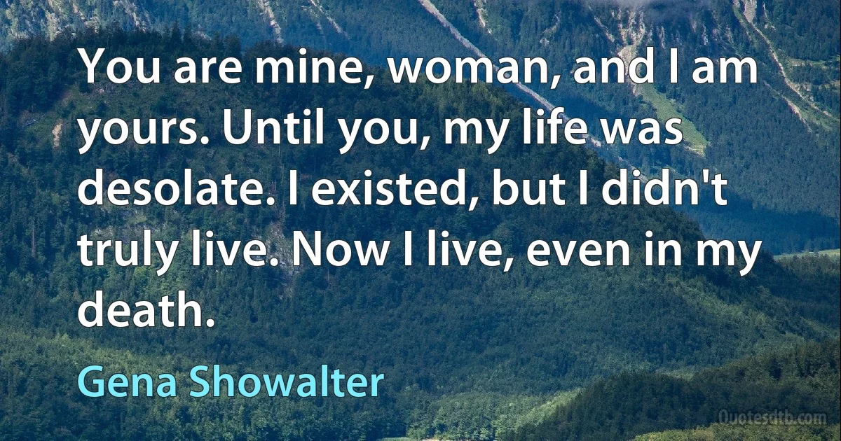 You are mine, woman, and I am yours. Until you, my life was desolate. I existed, but I didn't truly live. Now I live, even in my death. (Gena Showalter)