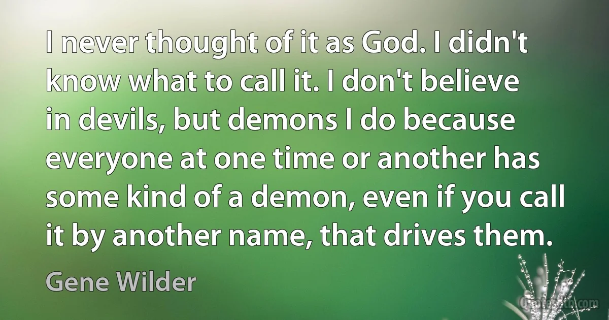 I never thought of it as God. I didn't know what to call it. I don't believe in devils, but demons I do because everyone at one time or another has some kind of a demon, even if you call it by another name, that drives them. (Gene Wilder)