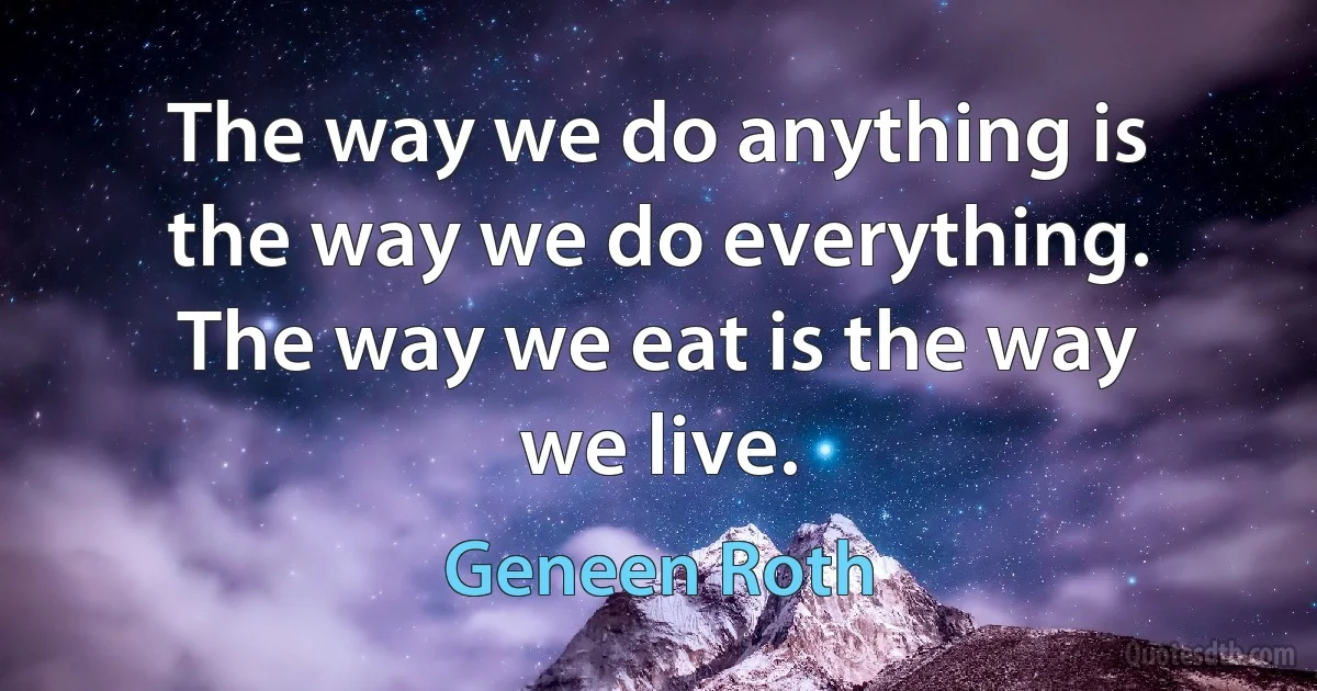 The way we do anything is the way we do everything. The way we eat is the way we live. (Geneen Roth)