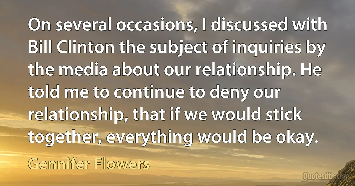 On several occasions, I discussed with Bill Clinton the subject of inquiries by the media about our relationship. He told me to continue to deny our relationship, that if we would stick together, everything would be okay. (Gennifer Flowers)