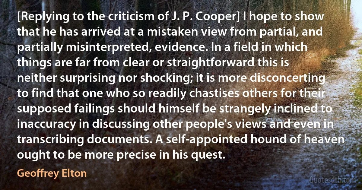 [Replying to the criticism of J. P. Cooper] I hope to show that he has arrived at a mistaken view from partial, and partially misinterpreted, evidence. In a field in which things are far from clear or straightforward this is neither surprising nor shocking; it is more disconcerting to find that one who so readily chastises others for their supposed failings should himself be strangely inclined to inaccuracy in discussing other people's views and even in transcribing documents. A self-appointed hound of heaven ought to be more precise in his quest. (Geoffrey Elton)