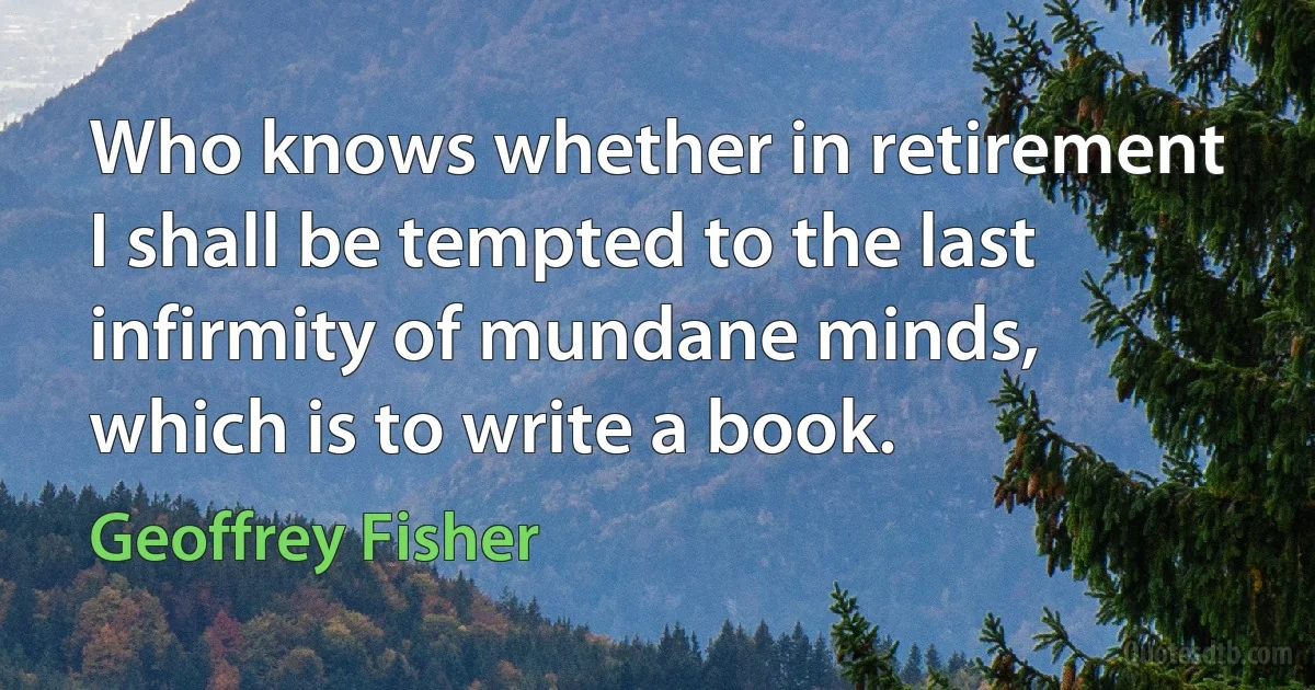 Who knows whether in retirement I shall be tempted to the last infirmity of mundane minds, which is to write a book. (Geoffrey Fisher)