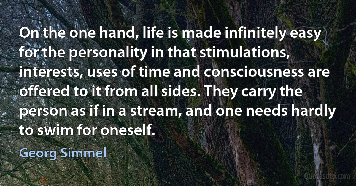 On the one hand, life is made infinitely easy for the personality in that stimulations, interests, uses of time and consciousness are offered to it from all sides. They carry the person as if in a stream, and one needs hardly to swim for oneself. (Georg Simmel)