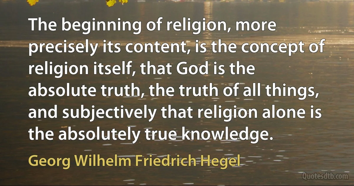 The beginning of religion, more precisely its content, is the concept of religion itself, that God is the absolute truth, the truth of all things, and subjectively that religion alone is the absolutely true knowledge. (Georg Wilhelm Friedrich Hegel)