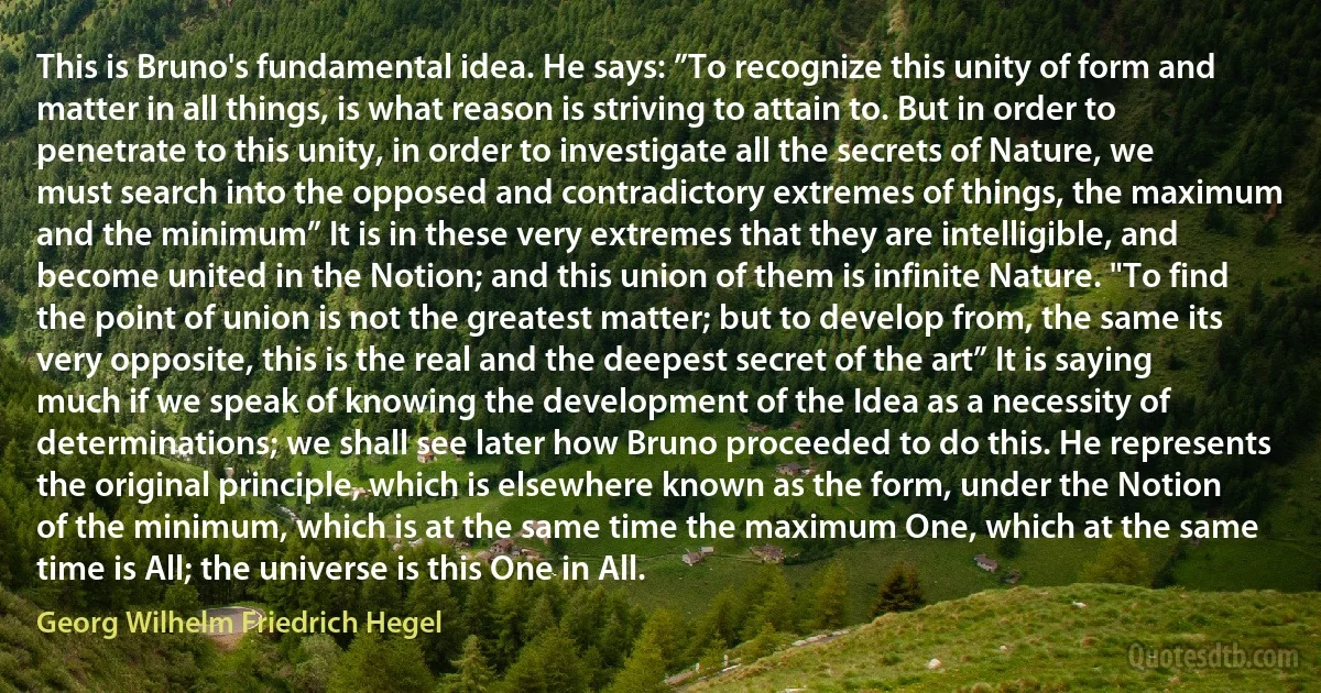 This is Bruno's fundamental idea. He says: ”To recognize this unity of form and matter in all things, is what reason is striving to attain to. But in order to penetrate to this unity, in order to investigate all the secrets of Nature, we must search into the opposed and contradictory extremes of things, the maximum and the minimum” It is in these very extremes that they are intelligible, and become united in the Notion; and this union of them is infinite Nature. "To find the point of union is not the greatest matter; but to develop from, the same its very opposite, this is the real and the deepest secret of the art” It is saying much if we speak of knowing the development of the Idea as a necessity of determinations; we shall see later how Bruno proceeded to do this. He represents the original principle, which is elsewhere known as the form, under the Notion of the minimum, which is at the same time the maximum One, which at the same time is All; the universe is this One in All. (Georg Wilhelm Friedrich Hegel)