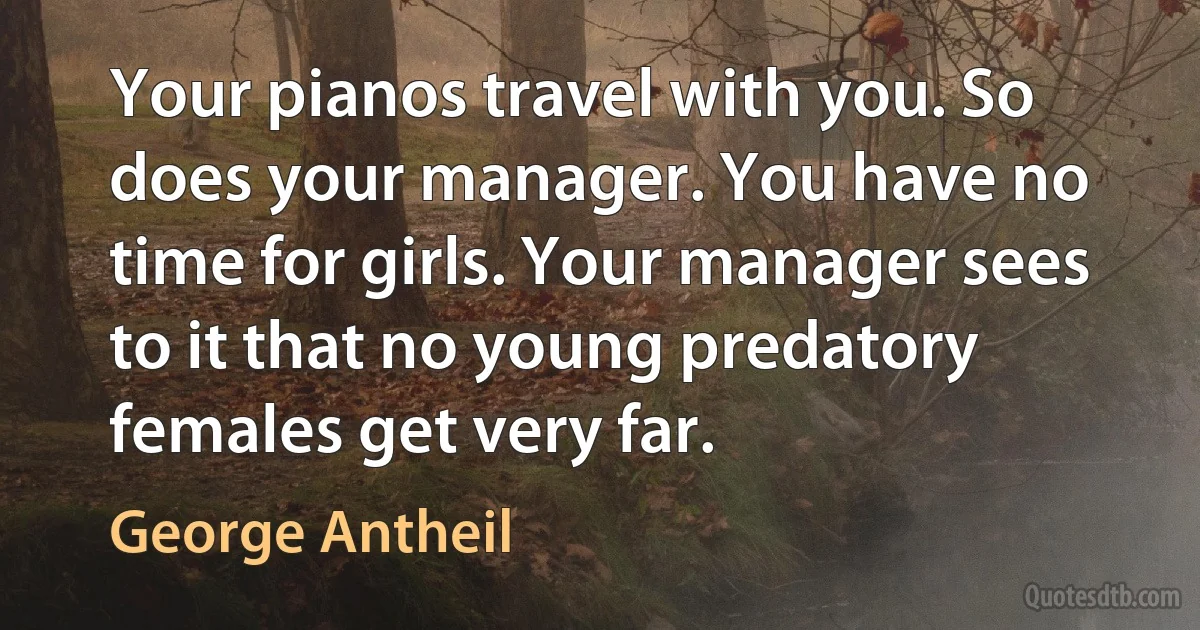 Your pianos travel with you. So does your manager. You have no time for girls. Your manager sees to it that no young predatory females get very far. (George Antheil)