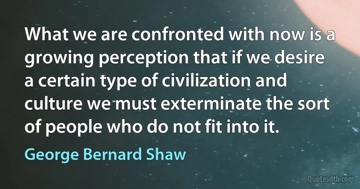 What we are confronted with now is a growing perception that if we desire a certain type of civilization and culture we must exterminate the sort of people who do not fit into it. (George Bernard Shaw)