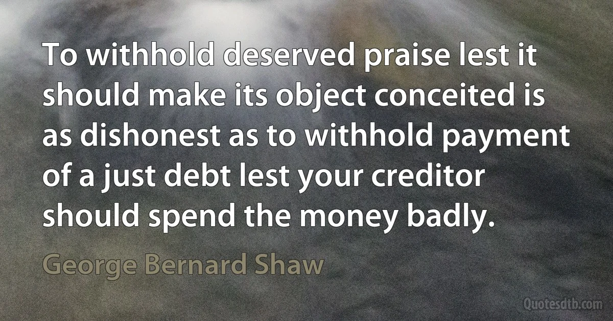 To withhold deserved praise lest it should make its object conceited is as dishonest as to withhold payment of a just debt lest your creditor should spend the money badly. (George Bernard Shaw)