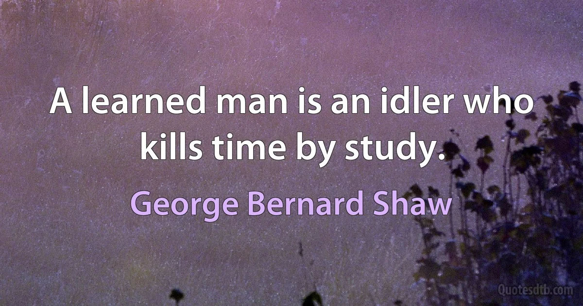 A learned man is an idler who kills time by study. (George Bernard Shaw)