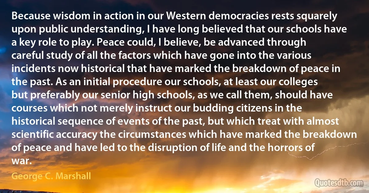 Because wisdom in action in our Western democracies rests squarely upon public understanding, I have long believed that our schools have a key role to play. Peace could, I believe, be advanced through careful study of all the factors which have gone into the various incidents now historical that have marked the breakdown of peace in the past. As an initial procedure our schools, at least our colleges but preferably our senior high schools, as we call them, should have courses which not merely instruct our budding citizens in the historical sequence of events of the past, but which treat with almost scientific accuracy the circumstances which have marked the breakdown of peace and have led to the disruption of life and the horrors of war. (George C. Marshall)