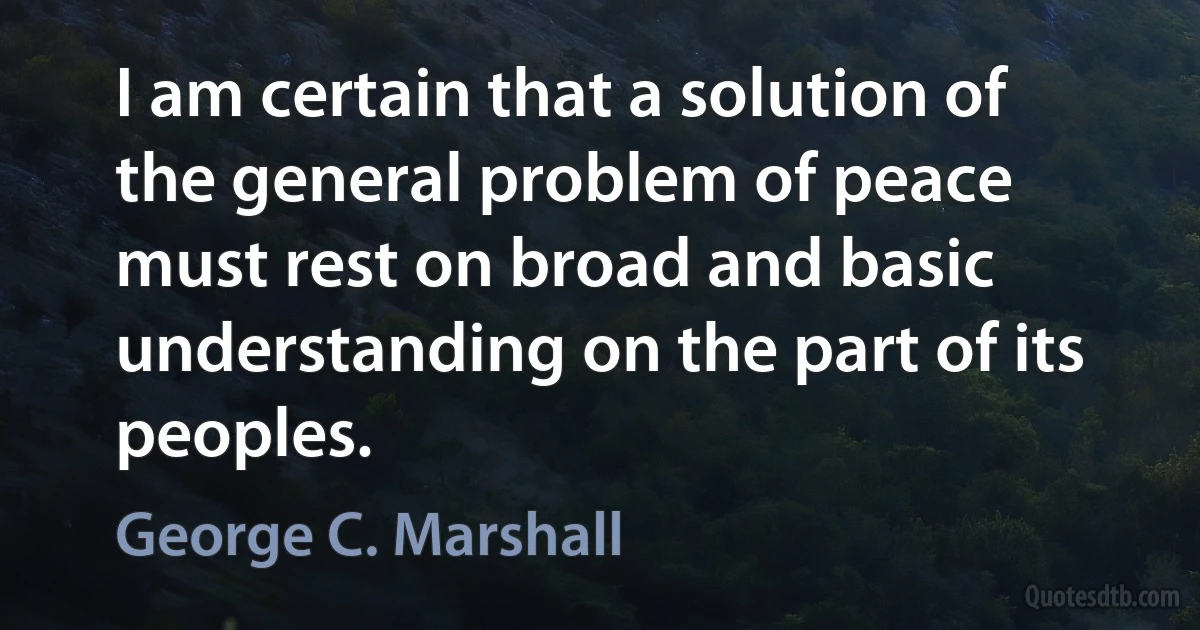 I am certain that a solution of the general problem of peace must rest on broad and basic understanding on the part of its peoples. (George C. Marshall)