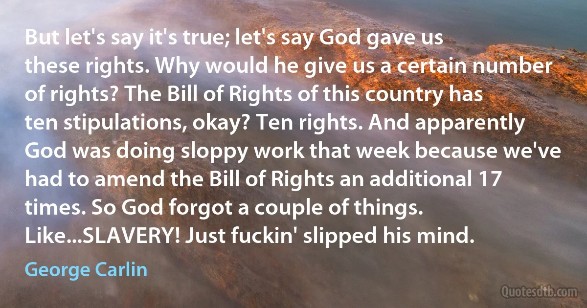 But let's say it's true; let's say God gave us these rights. Why would he give us a certain number of rights? The Bill of Rights of this country has ten stipulations, okay? Ten rights. And apparently God was doing sloppy work that week because we've had to amend the Bill of Rights an additional 17 times. So God forgot a couple of things. Like...SLAVERY! Just fuckin' slipped his mind. (George Carlin)