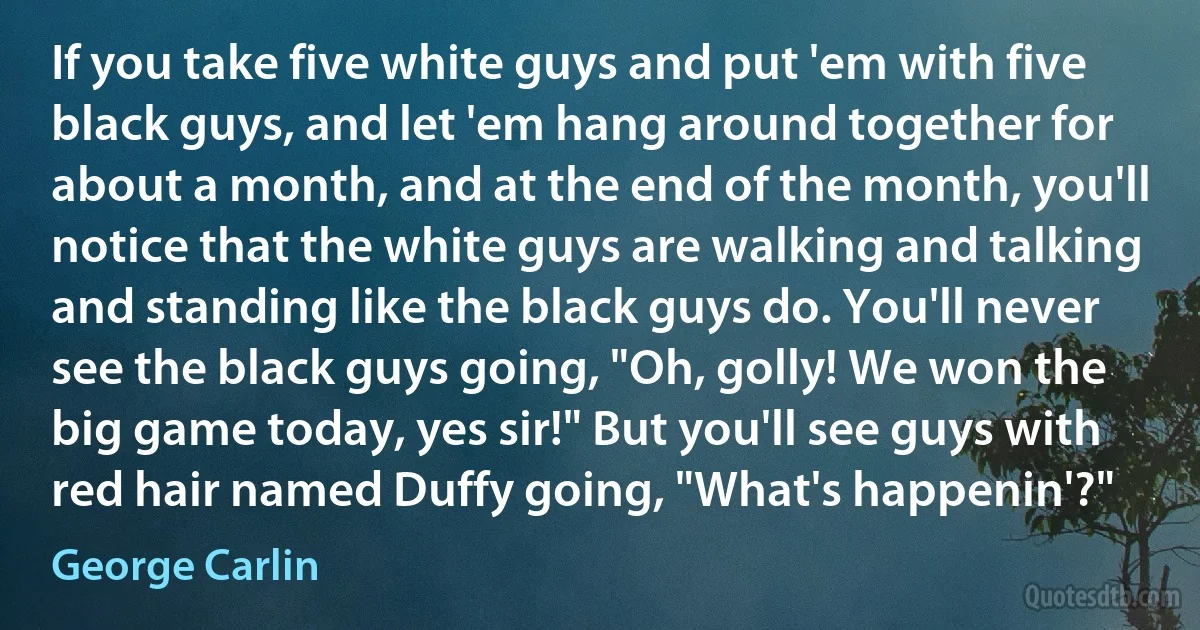 If you take five white guys and put 'em with five black guys, and let 'em hang around together for about a month, and at the end of the month, you'll notice that the white guys are walking and talking and standing like the black guys do. You'll never see the black guys going, "Oh, golly! We won the big game today, yes sir!" But you'll see guys with red hair named Duffy going, "What's happenin'?" (George Carlin)