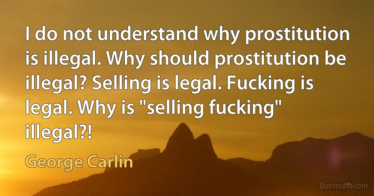 I do not understand why prostitution is illegal. Why should prostitution be illegal? Selling is legal. Fucking is legal. Why is "selling fucking" illegal?! (George Carlin)