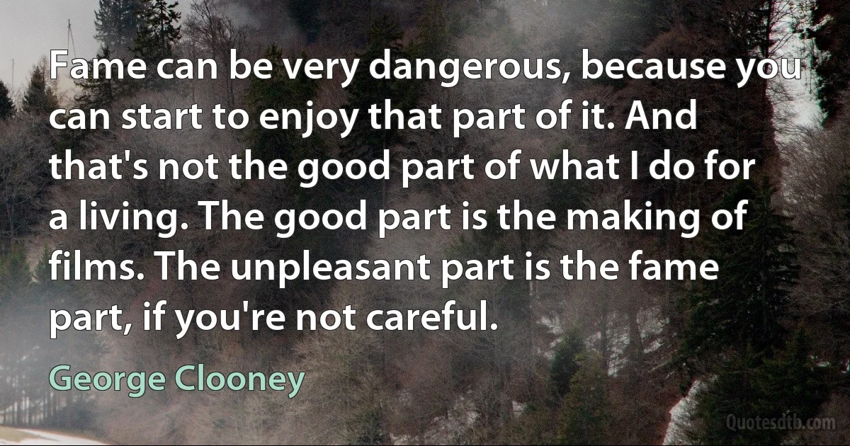 Fame can be very dangerous, because you can start to enjoy that part of it. And that's not the good part of what I do for a living. The good part is the making of films. The unpleasant part is the fame part, if you're not careful. (George Clooney)