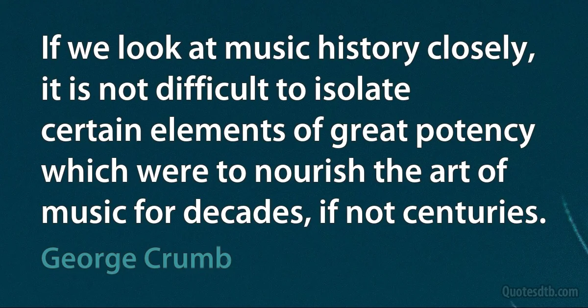 If we look at music history closely, it is not difficult to isolate certain elements of great potency which were to nourish the art of music for decades, if not centuries. (George Crumb)