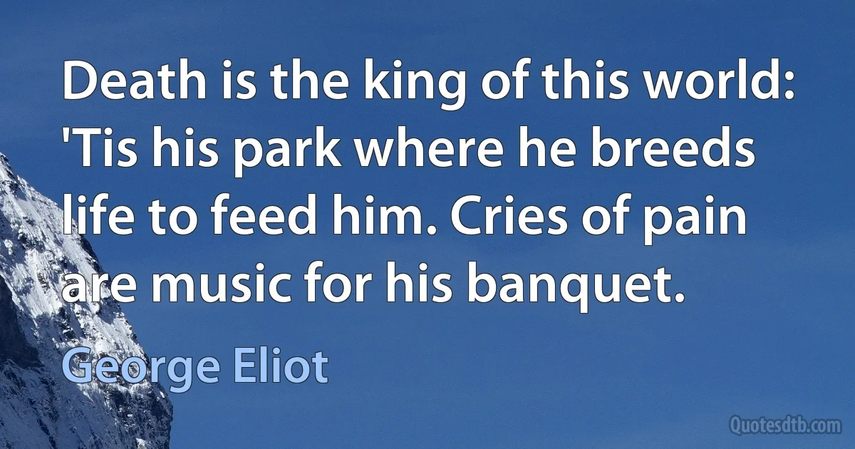 Death is the king of this world: 'Tis his park where he breeds life to feed him. Cries of pain are music for his banquet. (George Eliot)