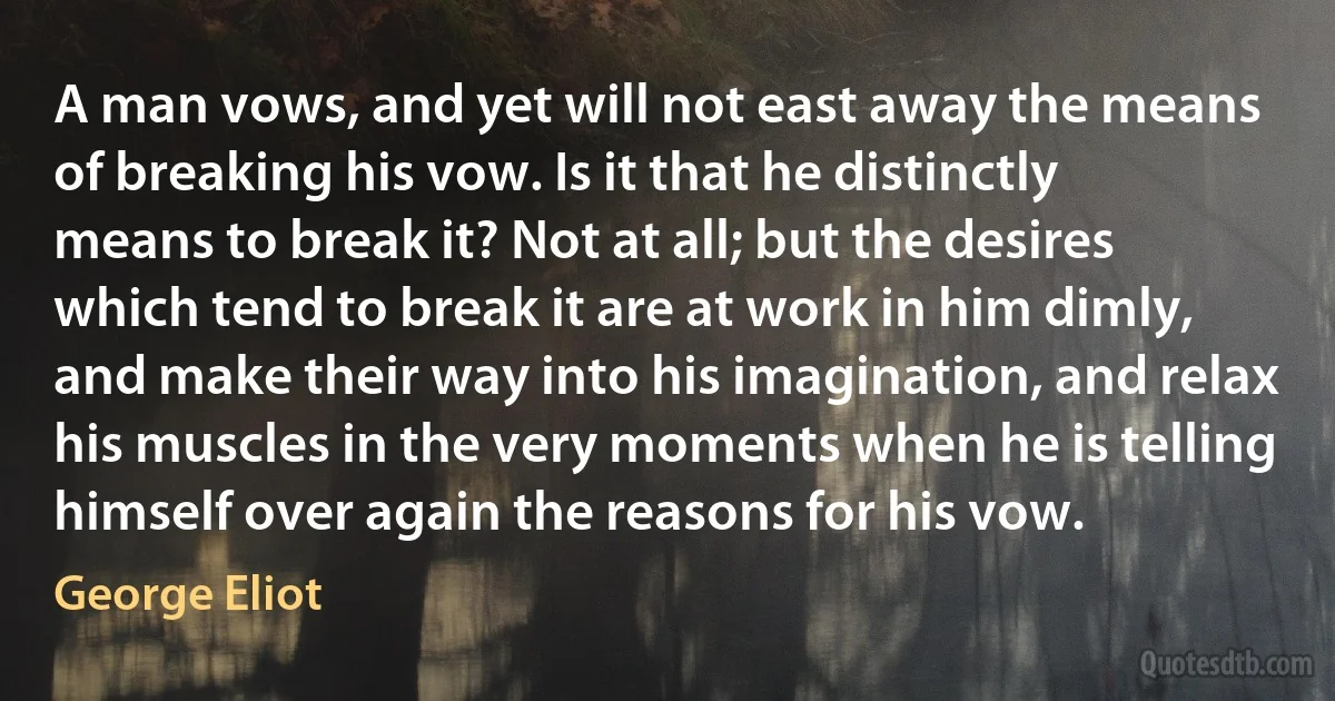 A man vows, and yet will not east away the means of breaking his vow. Is it that he distinctly means to break it? Not at all; but the desires which tend to break it are at work in him dimly, and make their way into his imagination, and relax his muscles in the very moments when he is telling himself over again the reasons for his vow. (George Eliot)