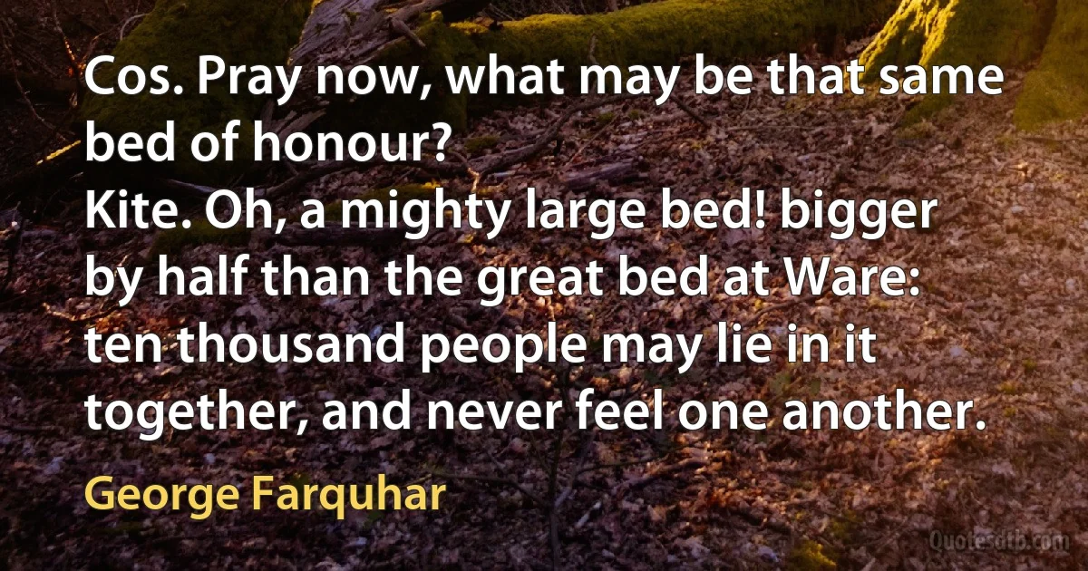 Cos. Pray now, what may be that same bed of honour?
Kite. Oh, a mighty large bed! bigger by half than the great bed at Ware: ten thousand people may lie in it together, and never feel one another. (George Farquhar)