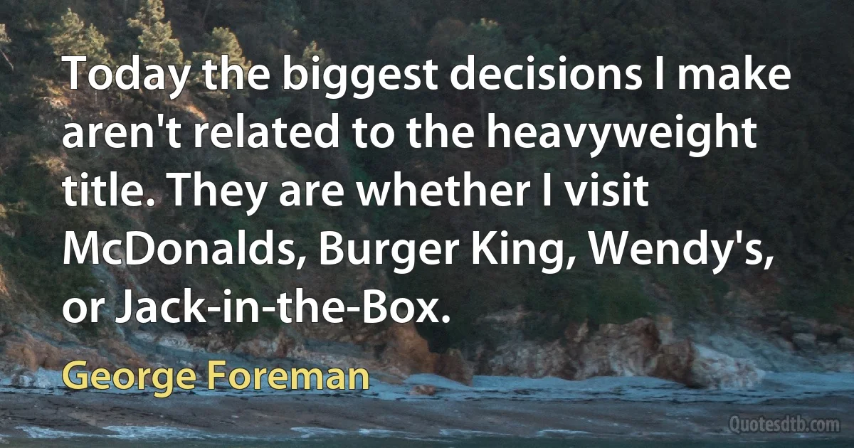 Today the biggest decisions I make aren't related to the heavyweight title. They are whether I visit McDonalds, Burger King, Wendy's, or Jack-in-the-Box. (George Foreman)