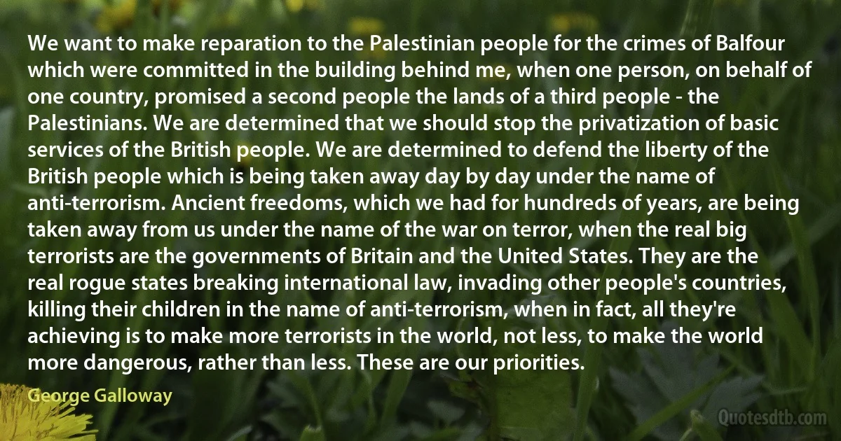 We want to make reparation to the Palestinian people for the crimes of Balfour which were committed in the building behind me, when one person, on behalf of one country, promised a second people the lands of a third people - the Palestinians. We are determined that we should stop the privatization of basic services of the British people. We are determined to defend the liberty of the British people which is being taken away day by day under the name of anti-terrorism. Ancient freedoms, which we had for hundreds of years, are being taken away from us under the name of the war on terror, when the real big terrorists are the governments of Britain and the United States. They are the real rogue states breaking international law, invading other people's countries, killing their children in the name of anti-terrorism, when in fact, all they're achieving is to make more terrorists in the world, not less, to make the world more dangerous, rather than less. These are our priorities. (George Galloway)