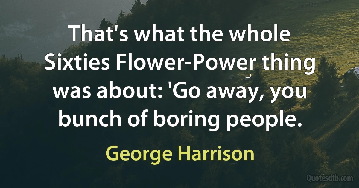 That's what the whole Sixties Flower-Power thing was about: 'Go away, you bunch of boring people. (George Harrison)