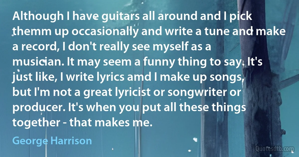 Although I have guitars all around and I pick themm up occasionally and write a tune and make a record, I don't really see myself as a musician. It may seem a funny thing to say. It's just like, I write lyrics amd I make up songs, but I'm not a great lyricist or songwriter or producer. It's when you put all these things together - that makes me. (George Harrison)