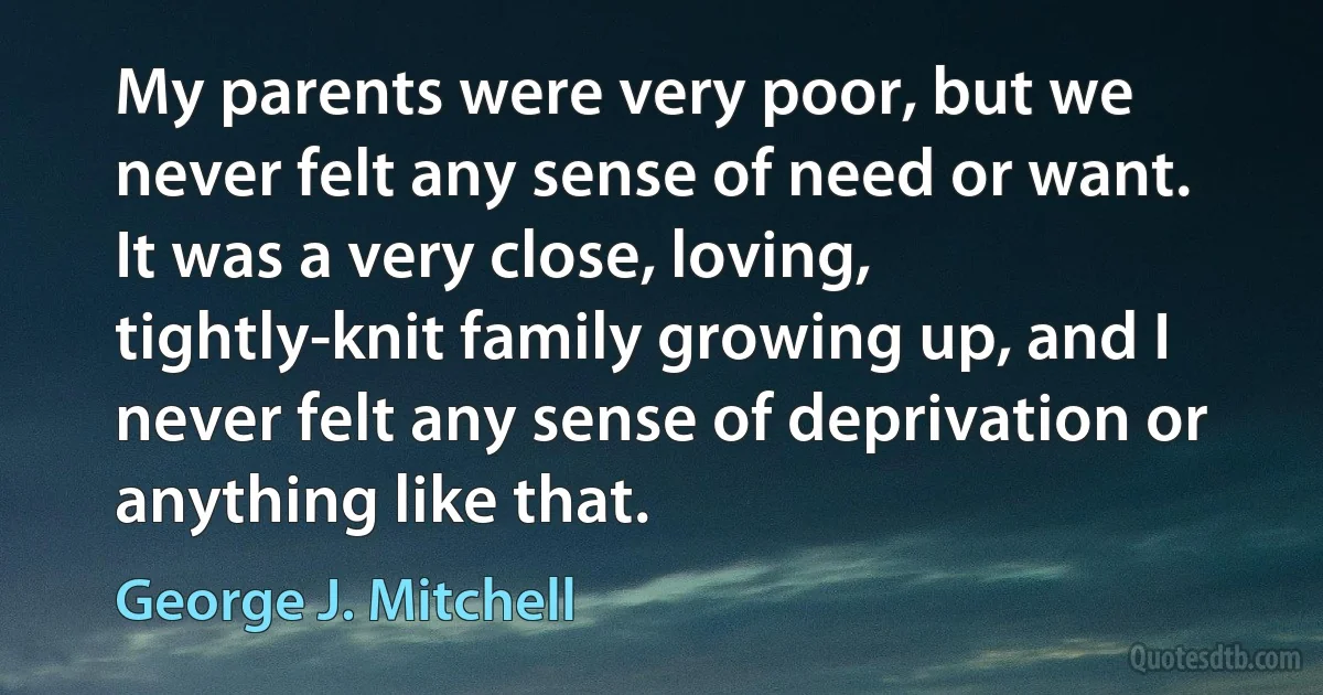 My parents were very poor, but we never felt any sense of need or want. It was a very close, loving, tightly-knit family growing up, and I never felt any sense of deprivation or anything like that. (George J. Mitchell)