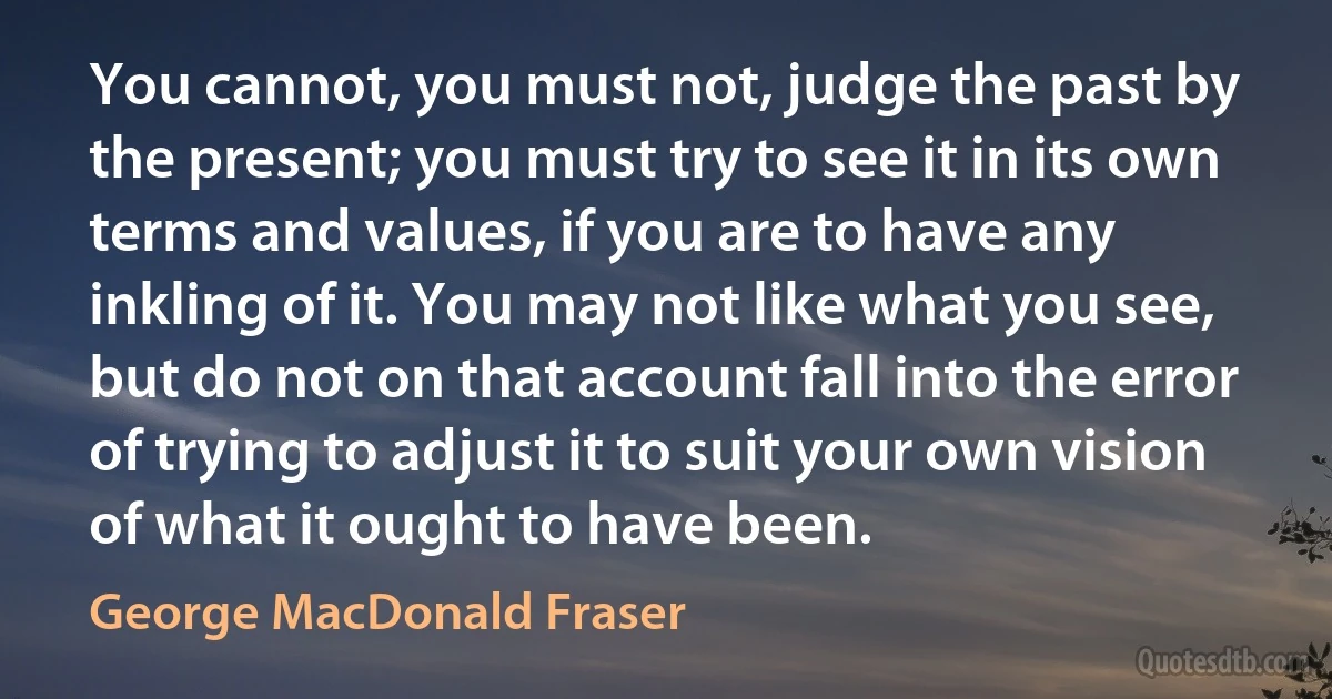 You cannot, you must not, judge the past by the present; you must try to see it in its own terms and values, if you are to have any inkling of it. You may not like what you see, but do not on that account fall into the error of trying to adjust it to suit your own vision of what it ought to have been. (George MacDonald Fraser)