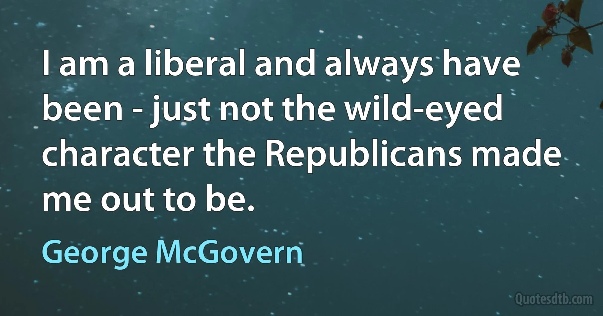 I am a liberal and always have been - just not the wild-eyed character the Republicans made me out to be. (George McGovern)