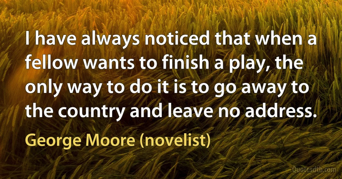 I have always noticed that when a fellow wants to finish a play, the only way to do it is to go away to the country and leave no address. (George Moore (novelist))