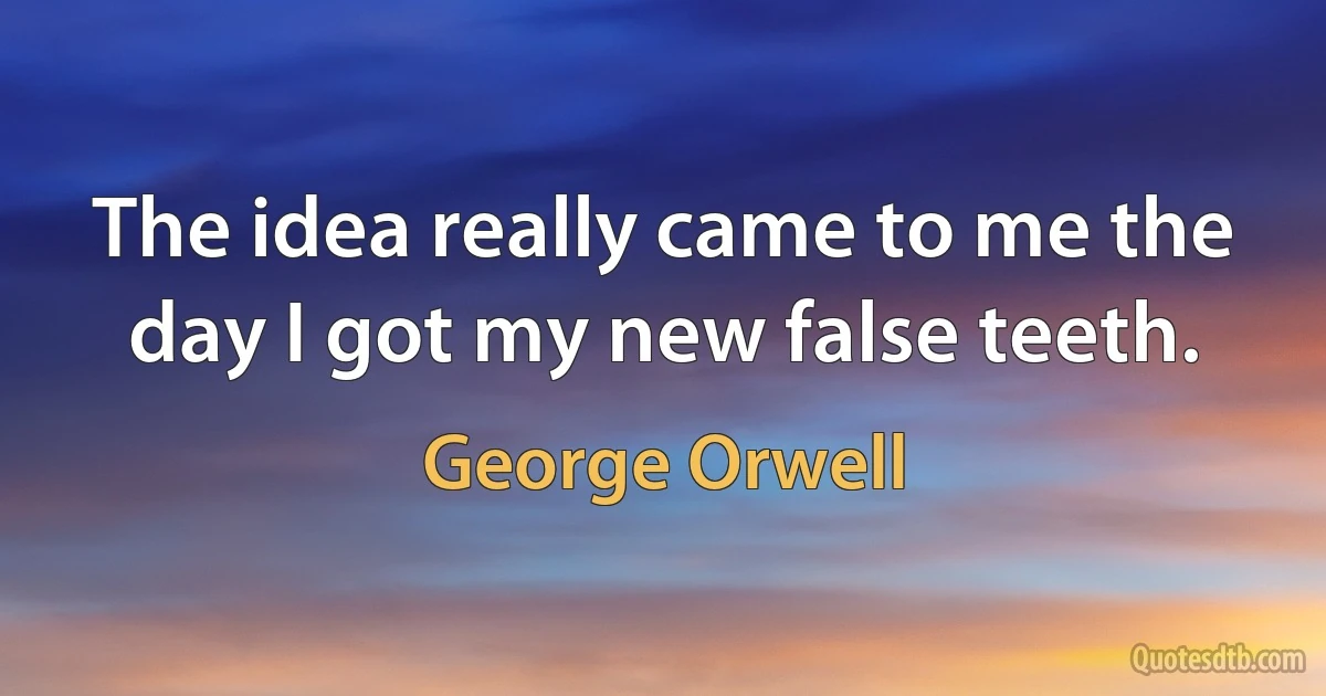 The idea really came to me the day I got my new false teeth. (George Orwell)