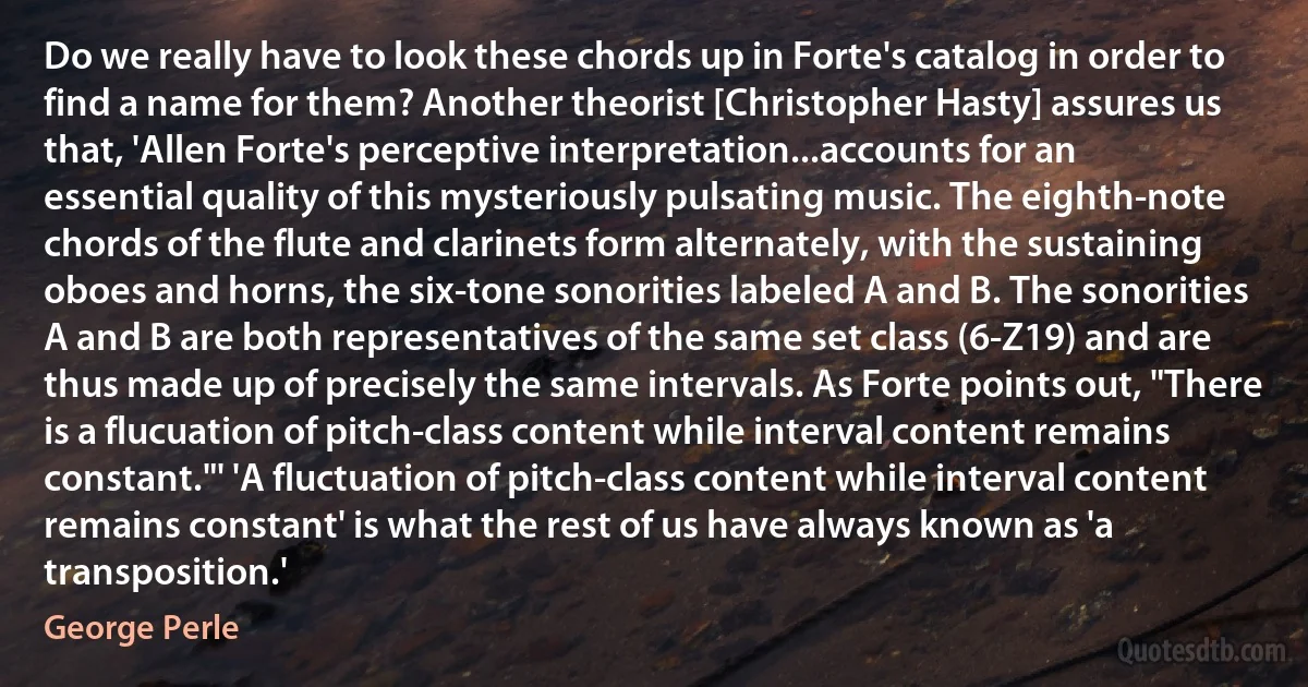 Do we really have to look these chords up in Forte's catalog in order to find a name for them? Another theorist [Christopher Hasty] assures us that, 'Allen Forte's perceptive interpretation...accounts for an essential quality of this mysteriously pulsating music. The eighth-note chords of the flute and clarinets form alternately, with the sustaining oboes and horns, the six-tone sonorities labeled A and B. The sonorities A and B are both representatives of the same set class (6-Z19) and are thus made up of precisely the same intervals. As Forte points out, "There is a flucuation of pitch-class content while interval content remains constant."' 'A fluctuation of pitch-class content while interval content remains constant' is what the rest of us have always known as 'a transposition.' (George Perle)