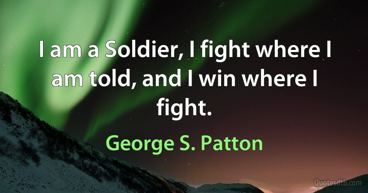 I am a Soldier, I fight where I am told, and I win where I fight. (George S. Patton)