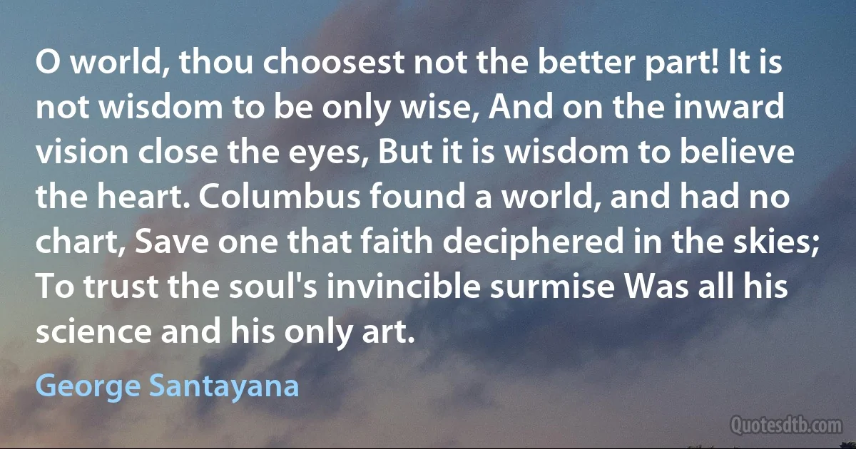 O world, thou choosest not the better part! It is not wisdom to be only wise, And on the inward vision close the eyes, But it is wisdom to believe the heart. Columbus found a world, and had no chart, Save one that faith deciphered in the skies; To trust the soul's invincible surmise Was all his science and his only art. (George Santayana)