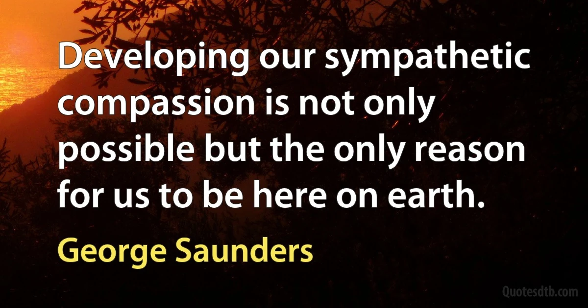 Developing our sympathetic compassion is not only possible but the only reason for us to be here on earth. (George Saunders)