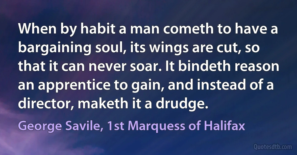 When by habit a man cometh to have a bargaining soul, its wings are cut, so that it can never soar. It bindeth reason an apprentice to gain, and instead of a director, maketh it a drudge. (George Savile, 1st Marquess of Halifax)